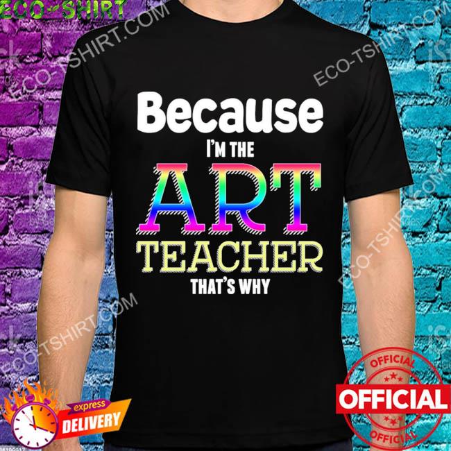 Because I'm the art teacher that's why shirt