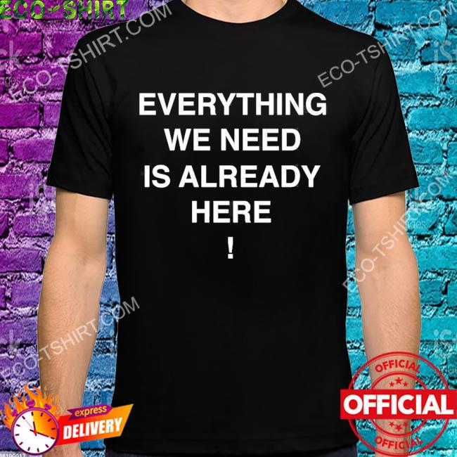 Everything we need is already here shirt