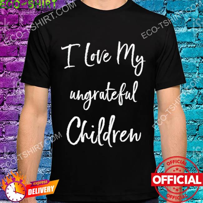 I love my ungrateful children shirt