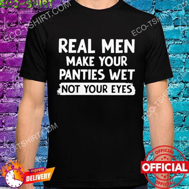 Real men make you panties wet not your eyes shirt