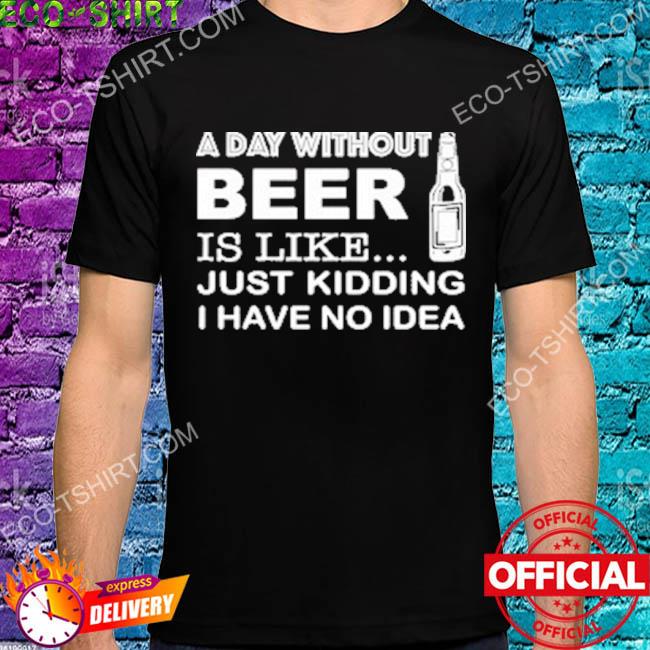 A day without is like just kidding I have no idea shirt