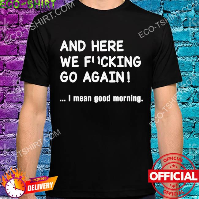 And here we fucking go again I mean good morning star shirt