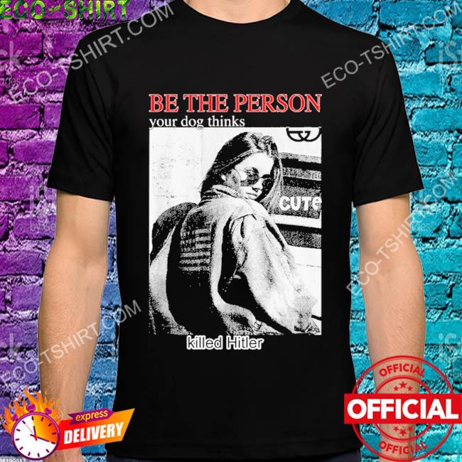 Be the person your dog thinks killed hitler shirt