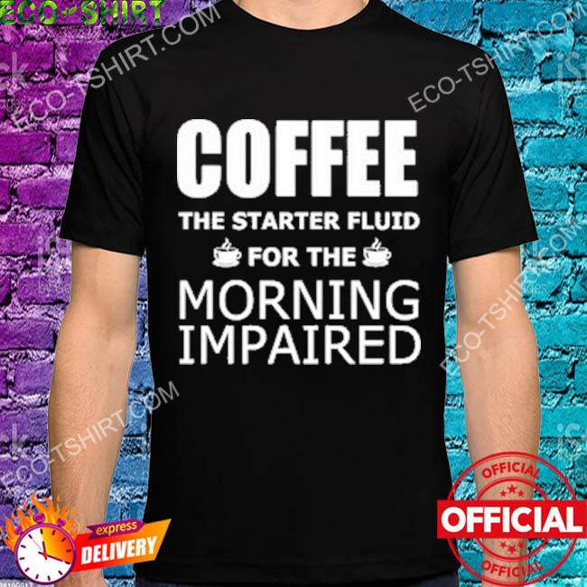 Coffee the starter fluid for the morning impaired shirt