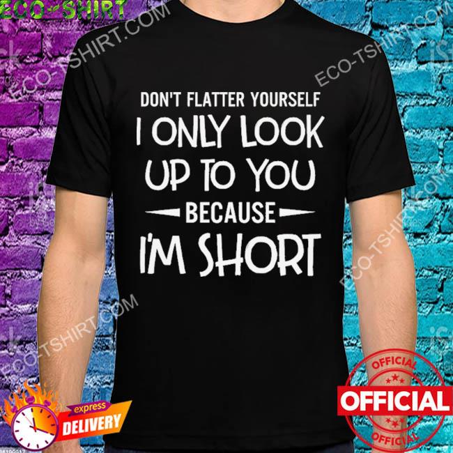 Don't flatter yourself I only look up to you because I'm short shirt