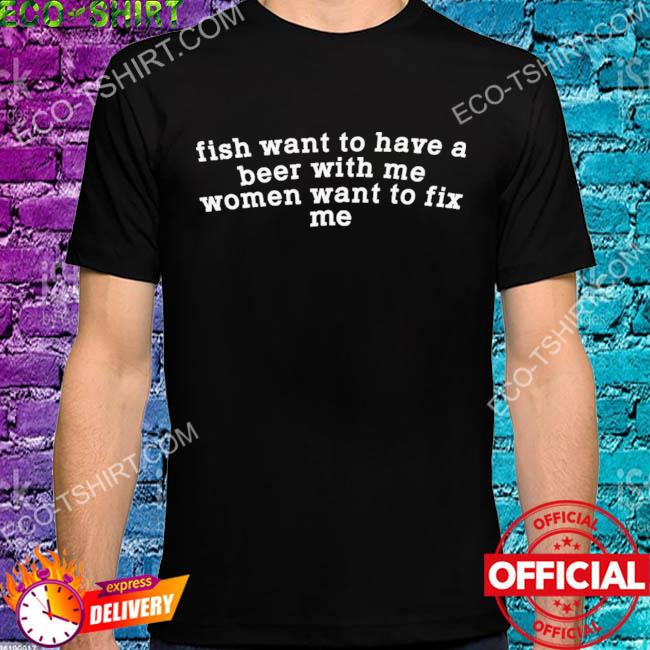 Fish want to have a beer with me women want to to fix me shirt