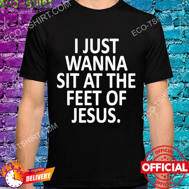 I just wanna sit at the feet of jesus shirt