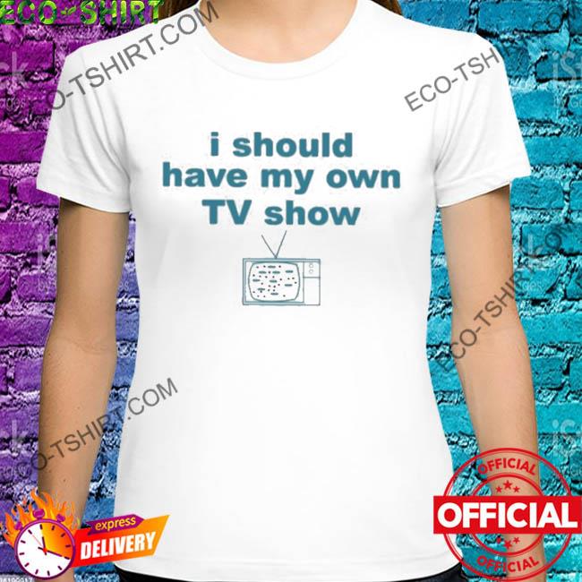 I should have my own tv show shirt