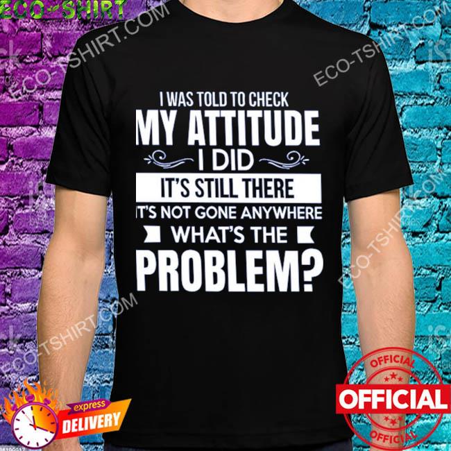 I was told to check my attitude I did it's still there it's not gone anywhere shirt