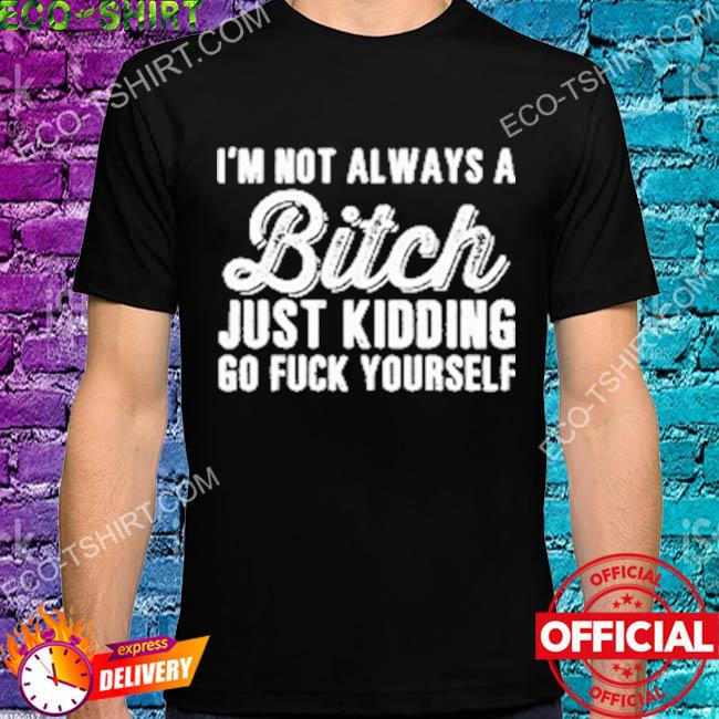 I'm not always a bitch just kidding go fuck yourself shirt