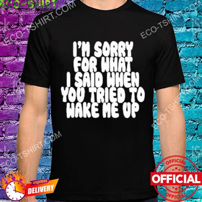 I'm sorry for what I said when you tried to wake me up shirt