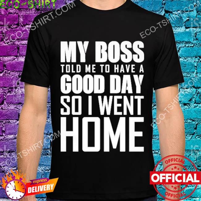 My boss told me to have a good day so I went home shirt