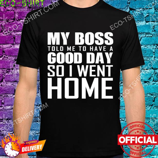 My boss told me to have good day so I went home shirt