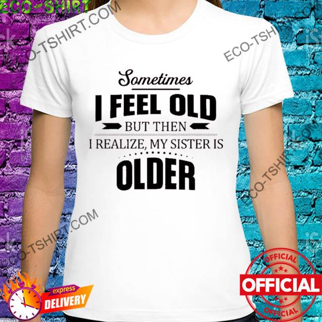 Sometimes I feel old but then I realize my sister is older shirt