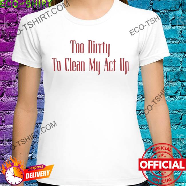 Too dirrty to clean my act up shirt