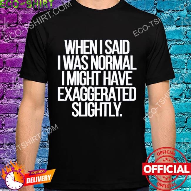 When I said I was normal I might have exaggerated slightly shirt