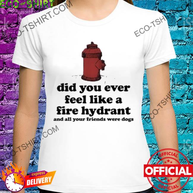 Did you ever feel like a fire hydrant and all you friend were dogs head fire shirt