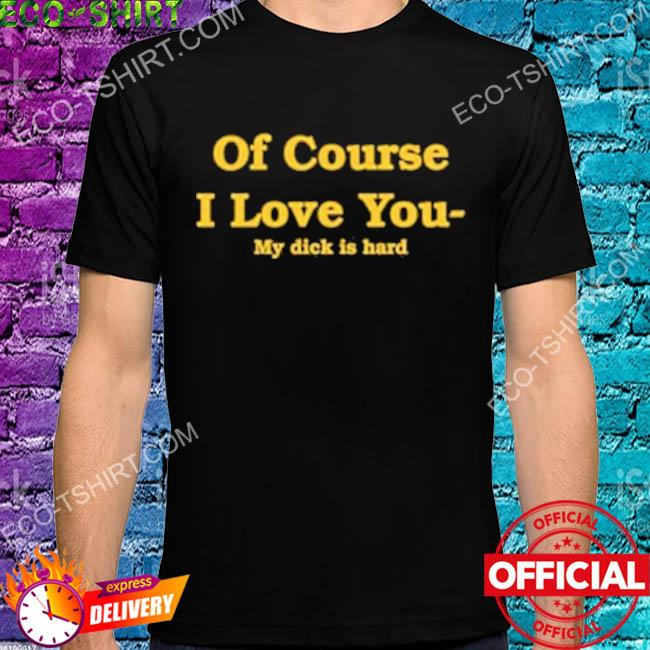Of course I love you my dick is hard shirt