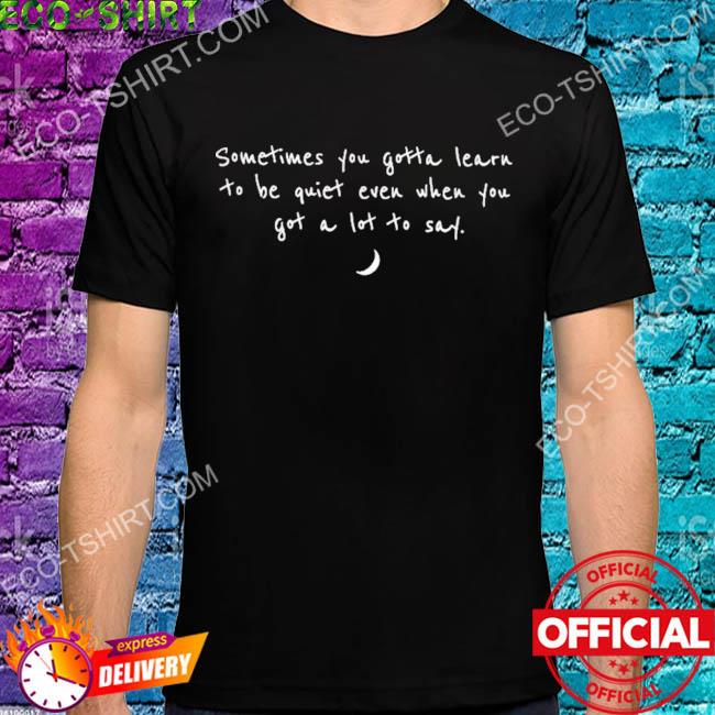 Sometimes you need to learn to be quiet even when you have a lot to say shirt