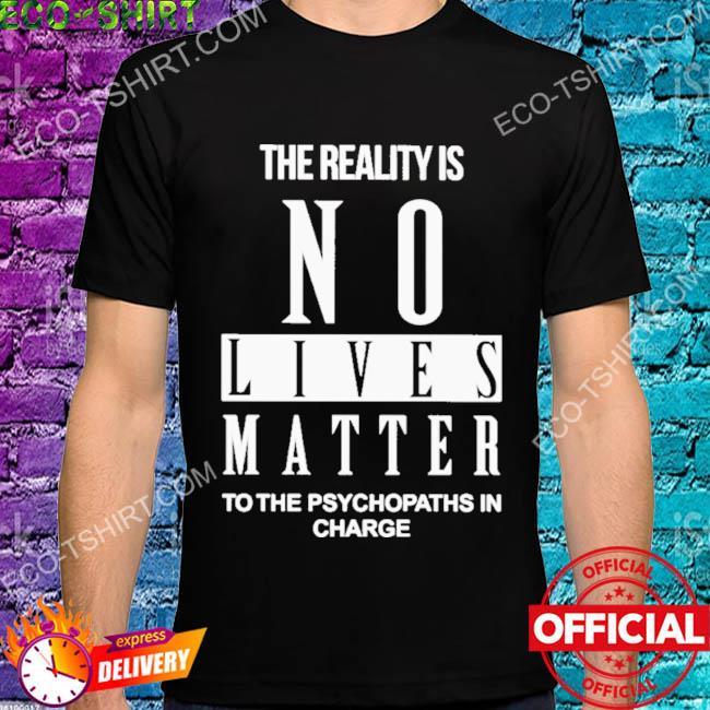 The reality is no lives matter to the psychopaths in charge shirt
