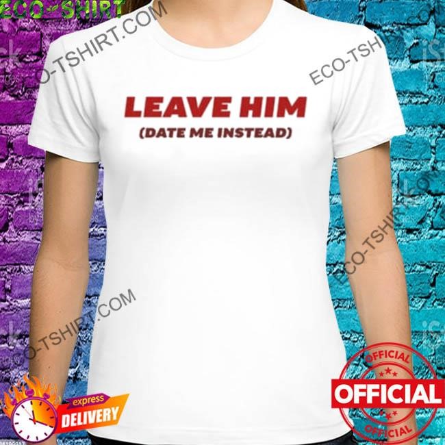 Leave him date me instead shirt